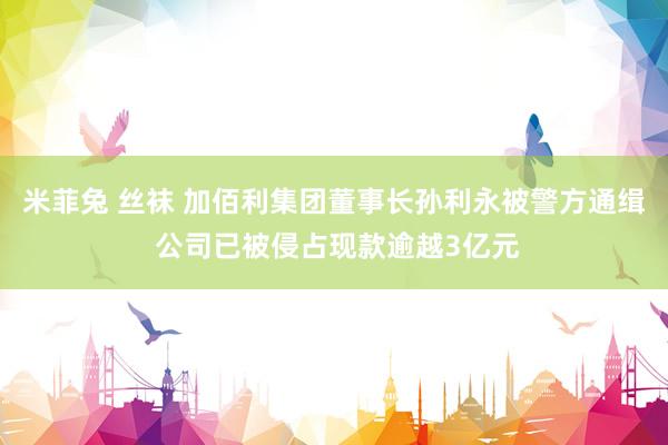 米菲兔 丝袜 加佰利集团董事长孙利永被警方通缉 公司已被侵占现款逾越3亿元