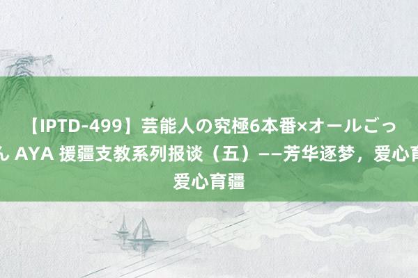 【IPTD-499】芸能人の究極6本番×オールごっくん AYA 援疆支教系列报谈（五）——芳华逐梦，爱心育疆