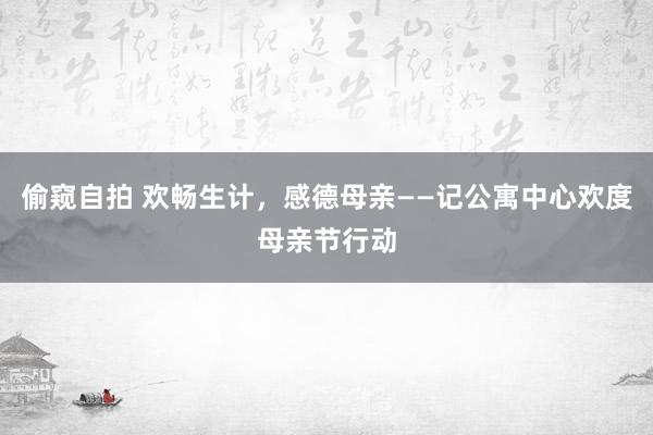偷窥自拍 欢畅生计，感德母亲——记公寓中心欢度母亲节行动
