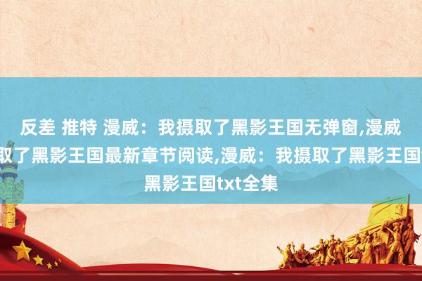反差 推特 漫威：我摄取了黑影王国无弹窗，漫威：我摄取了黑影王国最新章节阅读，漫威：我摄取了黑影王国txt全集
