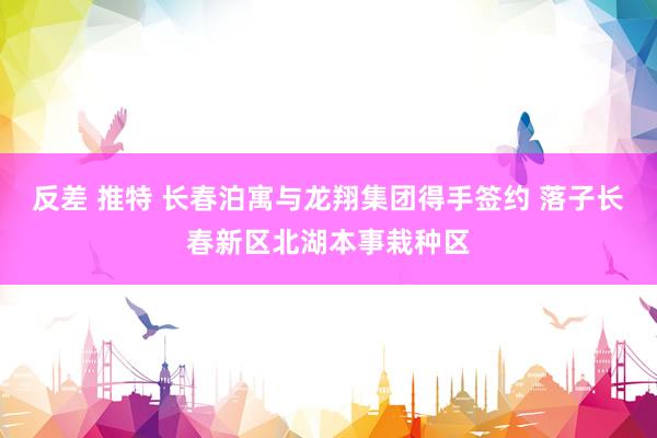 反差 推特 长春泊寓与龙翔集团得手签约 落子长春新区北湖本事栽种区