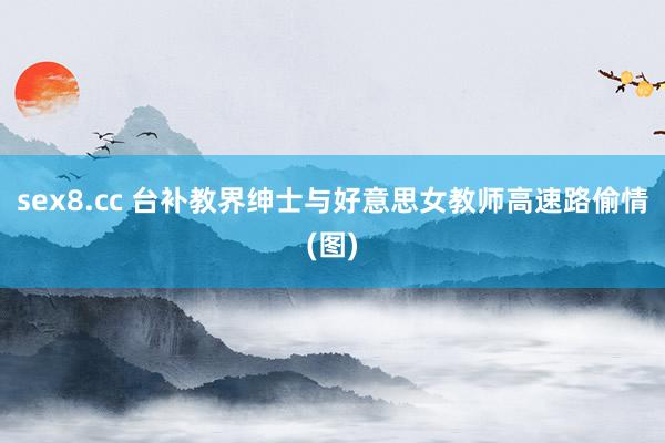 sex8.cc 台补教界绅士与好意思女教师高速路偷情(图)