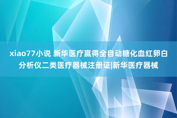 xiao77小说 新华医疗赢得全自动糖化血红卵白分析仪二类医疗器械注册证|新华医疗器械