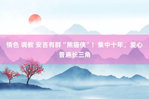 情色 调教 安吉有群“熊猫侠”！集中十年，爱心普遍长三角