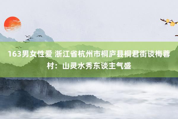 163男女性爱 浙江省杭州市桐庐县桐君街谈梅蓉村：山灵水秀东谈主气盛