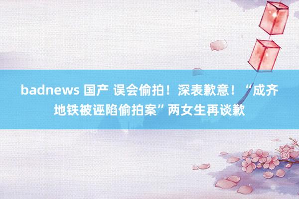 badnews 国产 误会偷拍！深表歉意！“成齐地铁被诬陷偷拍案”两女生再谈歉