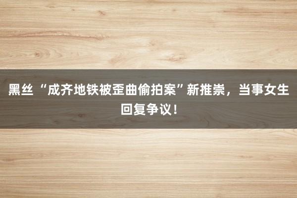 黑丝 “成齐地铁被歪曲偷拍案”新推崇，当事女生回复争议！