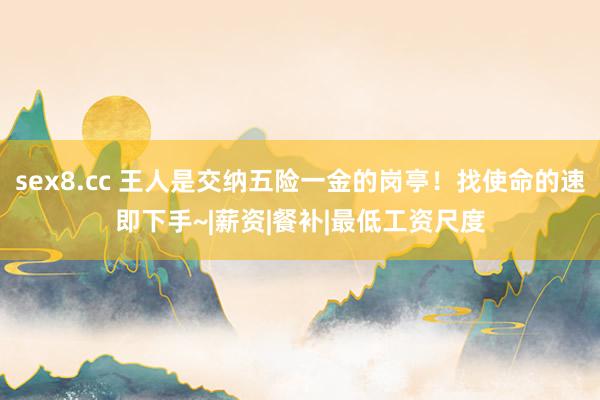 sex8.cc 王人是交纳五险一金的岗亭！找使命的速即下手~|薪资|餐补|最低工资尺度