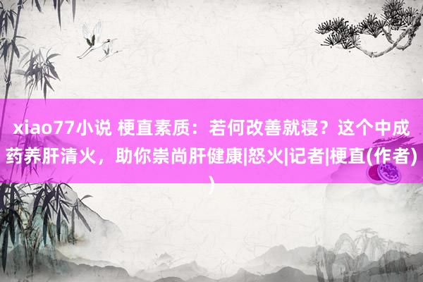 xiao77小说 梗直素质：若何改善就寝？这个中成药养肝清火，助你崇尚肝健康|怒火|记者|梗直(作者)