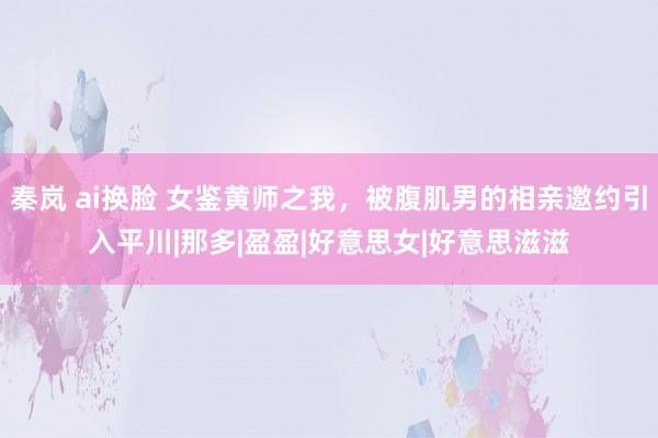 秦岚 ai换脸 女鉴黄师之我，被腹肌男的相亲邀约引入平川|那多|盈盈|好意思女|好意思滋滋