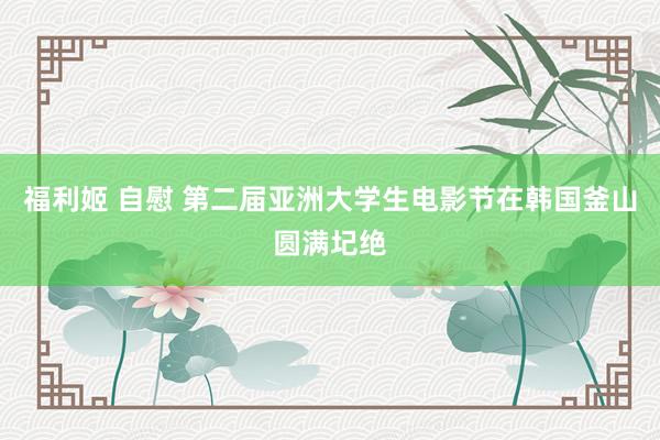 福利姬 自慰 第二届亚洲大学生电影节在韩国釜山圆满圮绝