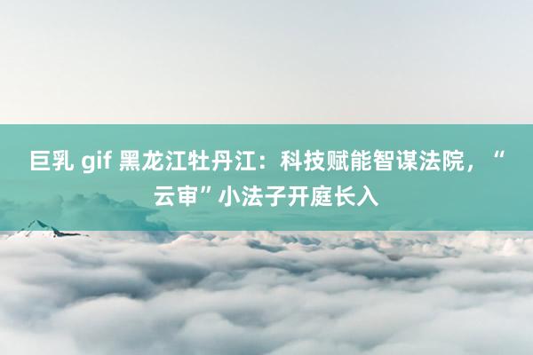 巨乳 gif 黑龙江牡丹江：科技赋能智谋法院，“云审”小法子开庭长入