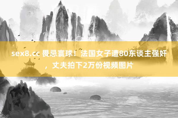 sex8.cc 畏忌寰球！法国女子遭80东谈主强奸，丈夫拍下2万份视频图片