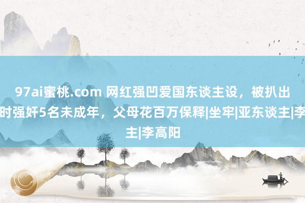 97ai蜜桃.com 网红强凹爱国东谈主设，被扒出留学时强奸5名未成年，父母花百万保释|坐牢|亚东谈主|李高阳