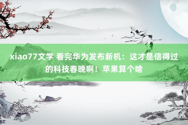 xiao77文学 看完华为发布新机：这才是信得过的科技春晚啊！苹果算个啥