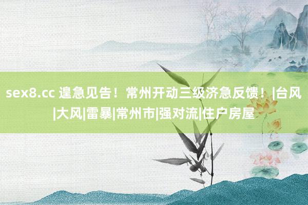 sex8.cc 遑急见告！常州开动三级济急反馈！|台风|大风|雷暴|常州市|强对流|住户房屋