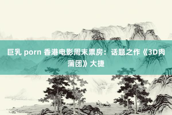 巨乳 porn 香港电影周末票房：话题之作《3D肉蒲团》大捷