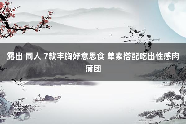 露出 同人 7款丰胸好意思食 荤素搭配吃出性感肉蒲团