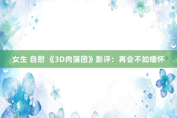 女生 自慰 《3D肉蒲团》影评：再会不如缅怀