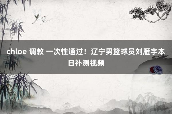 chloe 调教 一次性通过!辽宁男篮球员刘雁宇本日补测视频