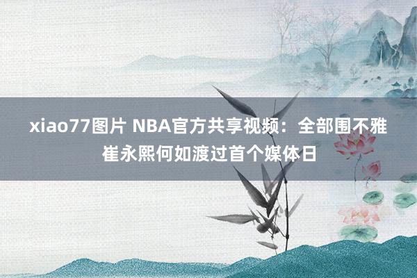 xiao77图片 NBA官方共享视频：全部围不雅崔永熙何如渡过首个媒体日