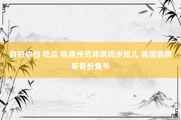自拍偷拍 吃瓜 陈建州范玮琪同步炫儿 高圆圆携哥哥扮兔爷