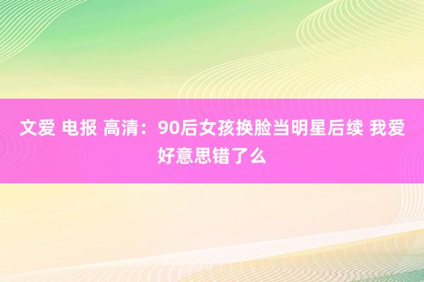 文爱 电报 高清：90后女孩换脸当明星后续 我爱好意思错了么