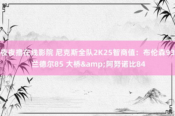 夜夜撸在线影院 尼克斯全队2K25智商值:布伦森93 兰德尔85 大桥&阿努诺比84