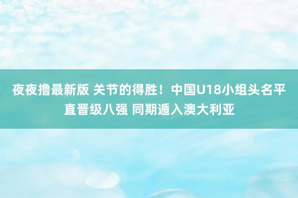 夜夜撸最新版 关节的得胜！中国U18小组头名平直晋级八强 同期遁入澳大利亚