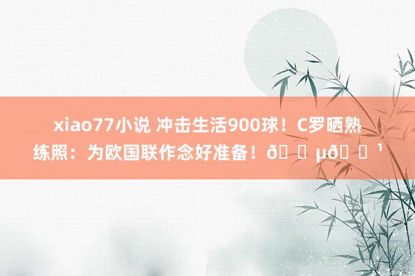 xiao77小说 冲击生活900球！C罗晒熟练照：为欧国联作念好准备！🇵🇹