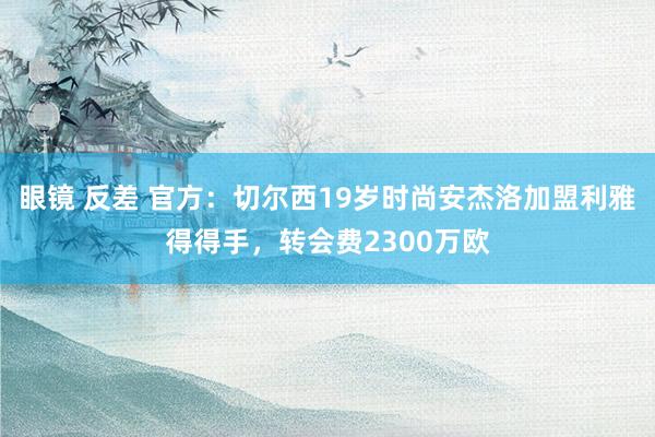 眼镜 反差 官方：切尔西19岁时尚安杰洛加盟利雅得得手，转会费2300万欧