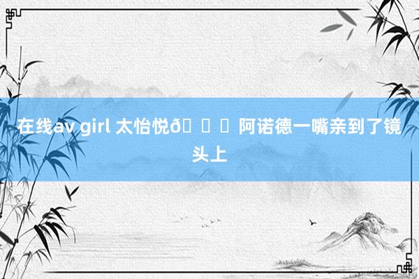 在线av girl 太怡悦💋阿诺德一嘴亲到了镜头上
