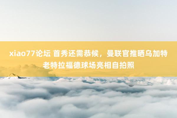xiao77论坛 首秀还需恭候，曼联官推晒乌加特老特拉福德球场亮相自拍照