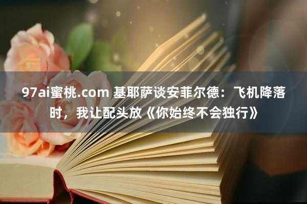 97ai蜜桃.com 基耶萨谈安菲尔德：飞机降落时，我让配头放《你始终不会独行》