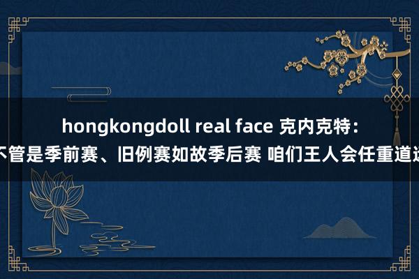 hongkongdoll real face 克内克特：不管是季前赛、旧例赛如故季后赛 咱们王人会任重道远