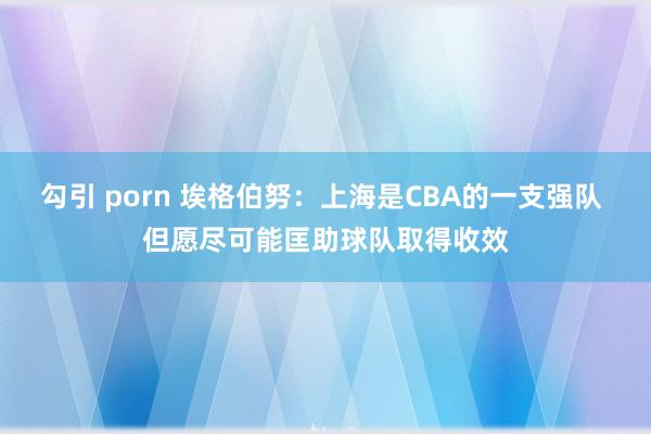 勾引 porn 埃格伯努：上海是CBA的一支强队 但愿尽可能匡助球队取得收效