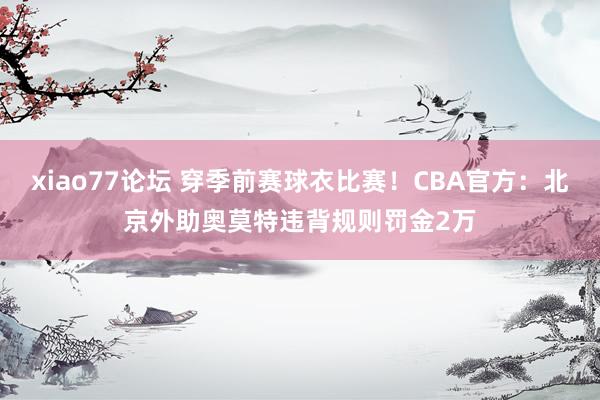 xiao77论坛 穿季前赛球衣比赛！CBA官方：北京外助奥莫特违背规则罚金2万