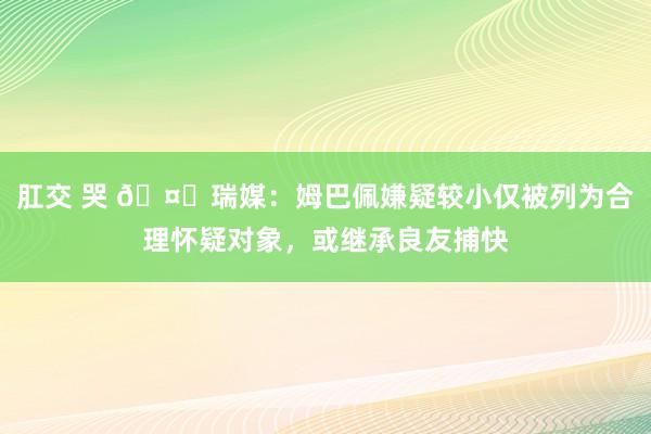 肛交 哭 🤔瑞媒：姆巴佩嫌疑较小仅被列为合理怀疑对象，或继承良友捕快