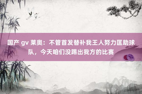 国产 gv 莱奥：不管首发替补我王人努力匡助球队，今天咱们没踢出我方的比赛