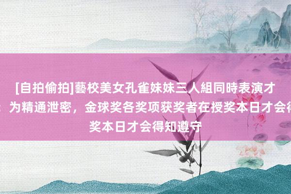 [自拍偷拍]藝校美女孔雀妹妹三人組同時表演才藝 记者：为精通泄密，金球奖各奖项获奖者在授奖本日才会得知遵守