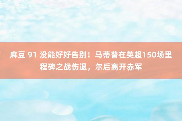 麻豆 91 没能好好告别！马蒂普在英超150场里程碑之战伤退，尔后离开赤军