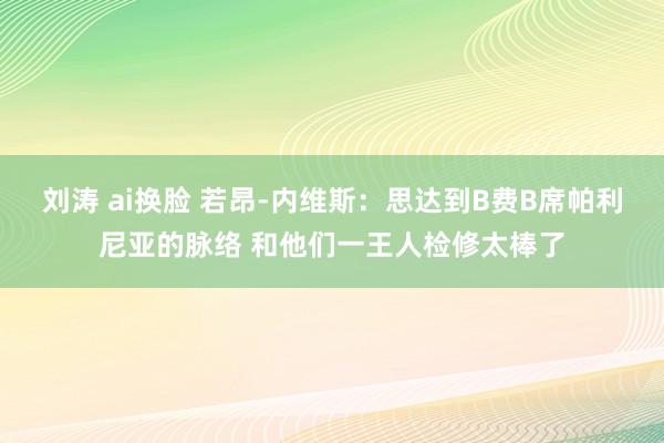 刘涛 ai换脸 若昂-内维斯：思达到B费B席帕利尼亚的脉络 和他们一王人检修太棒了