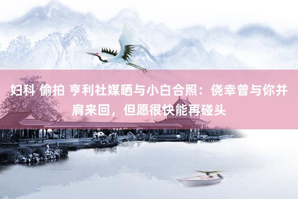 妇科 偷拍 亨利社媒晒与小白合照：侥幸曾与你并肩来回，但愿很快能再碰头