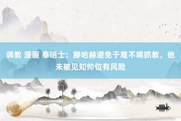 调教 漫画 泰晤士：滕哈赫避免于难不竭抓教，他未被见知帅位有风险