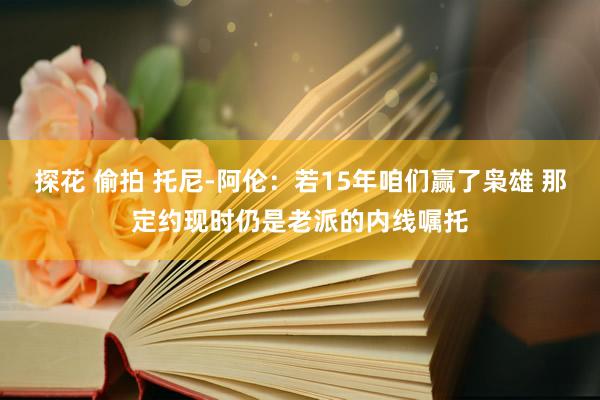 探花 偷拍 托尼-阿伦：若15年咱们赢了枭雄 那定约现时仍是老派的内线嘱托