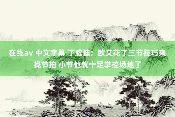 在线av 中文字幕 丁威迪：欧文花了三节技巧来找节拍 小节他就十足掌控场地了