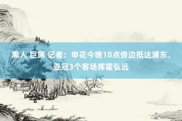 黑人 巨屌 记者：申花今晚18点傍边抵达浦东，亚冠3个客场挥霍弘远