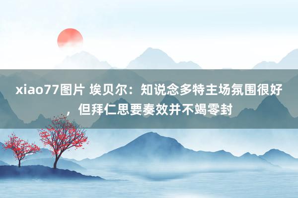 xiao77图片 埃贝尔：知说念多特主场氛围很好，但拜仁思要奏效并不竭零封