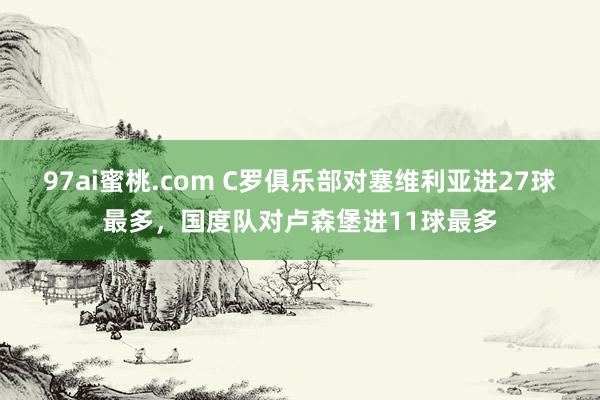 97ai蜜桃.com C罗俱乐部对塞维利亚进27球最多，国度队对卢森堡进11球最多