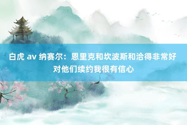 白虎 av 纳赛尔：恩里克和坎波斯和洽得非常好 对他们续约我很有信心